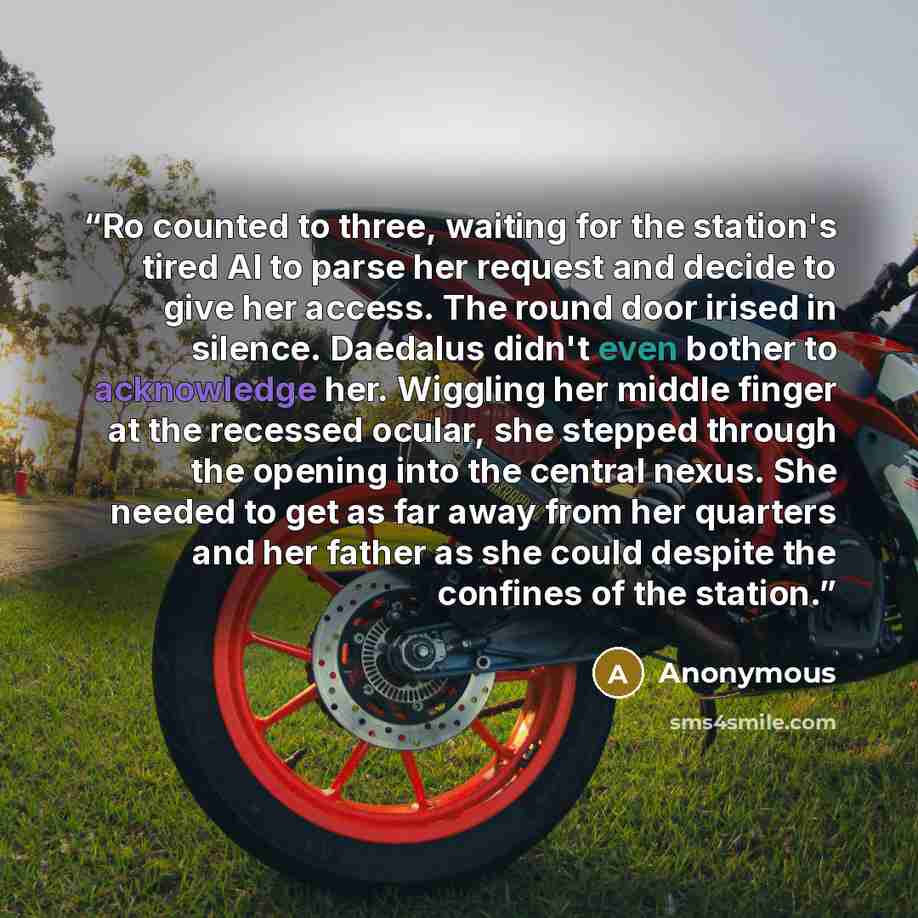 “Ro counted to three, waiting for the station's tired AI to parse her request and decide to give her access. The round door irised in silence. Daedalus didn't even bother to acknowledge her. Wiggling her middle finger at the recessed ocular, she stepped through the opening into the central nexus…” quote by Anonymous