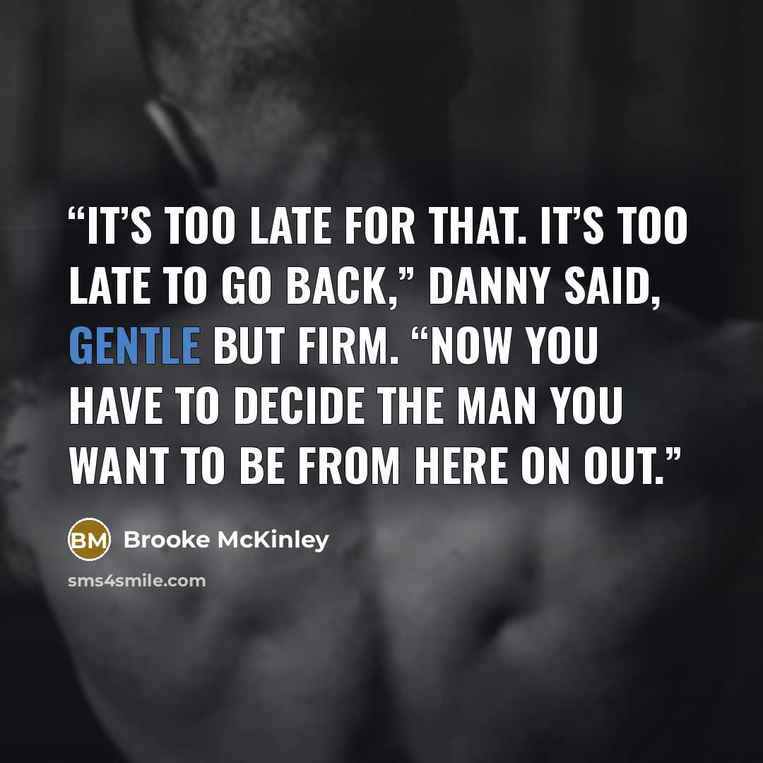 “It’s too late for that. It’s too late to go back,” Danny said, gentle but firm. “Now you have to decide the man you want to be from here on out.” quote by Brooke McKinley