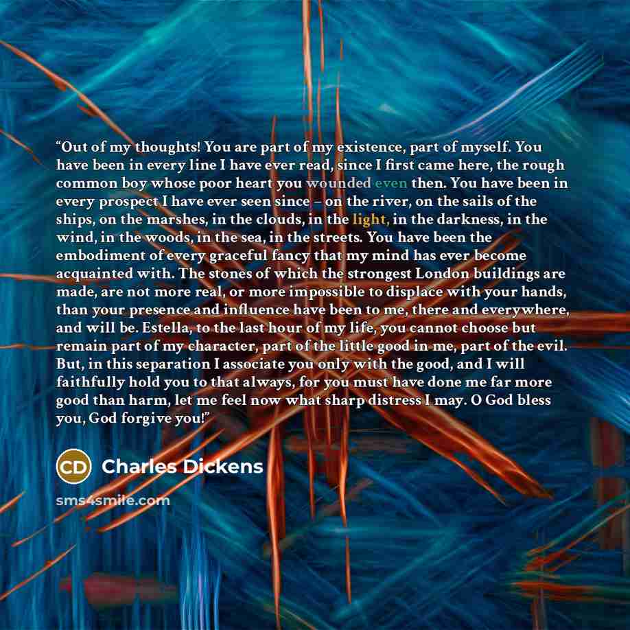 “Out of my thoughts! You are part of my existence, part of myself. You have been in every line I have ever read, since I first came here, the rough common boy whose poor heart you wounded even then. You have been in every prospect I have ever seen since – on the river, on the sails of the ships, on…” quote by Charles Dickens