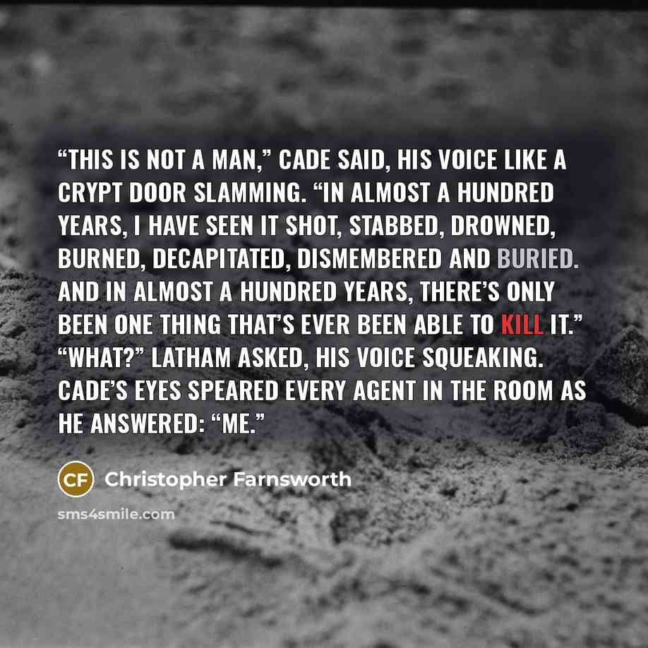 “This is not a man,” Cade said, his voice like a crypt door slamming. “In almost a hundred years, I have seen it shot, stabbed, drowned, burned, decapitated, dismembered and buried. And in almost a hundred years, there’s only been one thing that’s ever been able to kill it.” “What?” Latham asked…” quote by Christopher Farnsworth