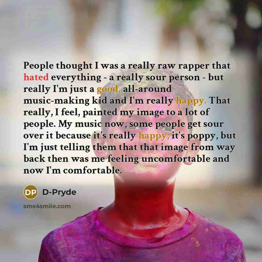 “People thought I was a really raw rapper that hated everything - a really sour person - but really I'm just a good, all-around music-making kid and I'm really happy. That really, I feel, painted my image to a lot of people. My music now, some people get sour over it because it's really happy, it's…” quote by D-Pryde