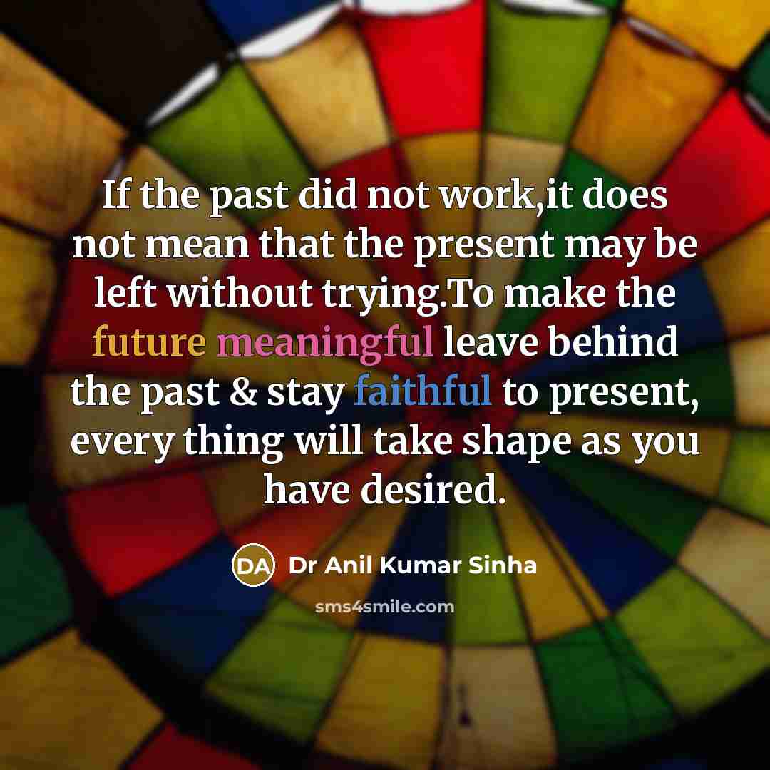 “If the past did not work,it does not mean that the present may be left without trying.To make the future meaningful leave behind the past & stay faithful to present, every thing will take shape as you have desired.” quote by Dr Anil Kumar Sinha