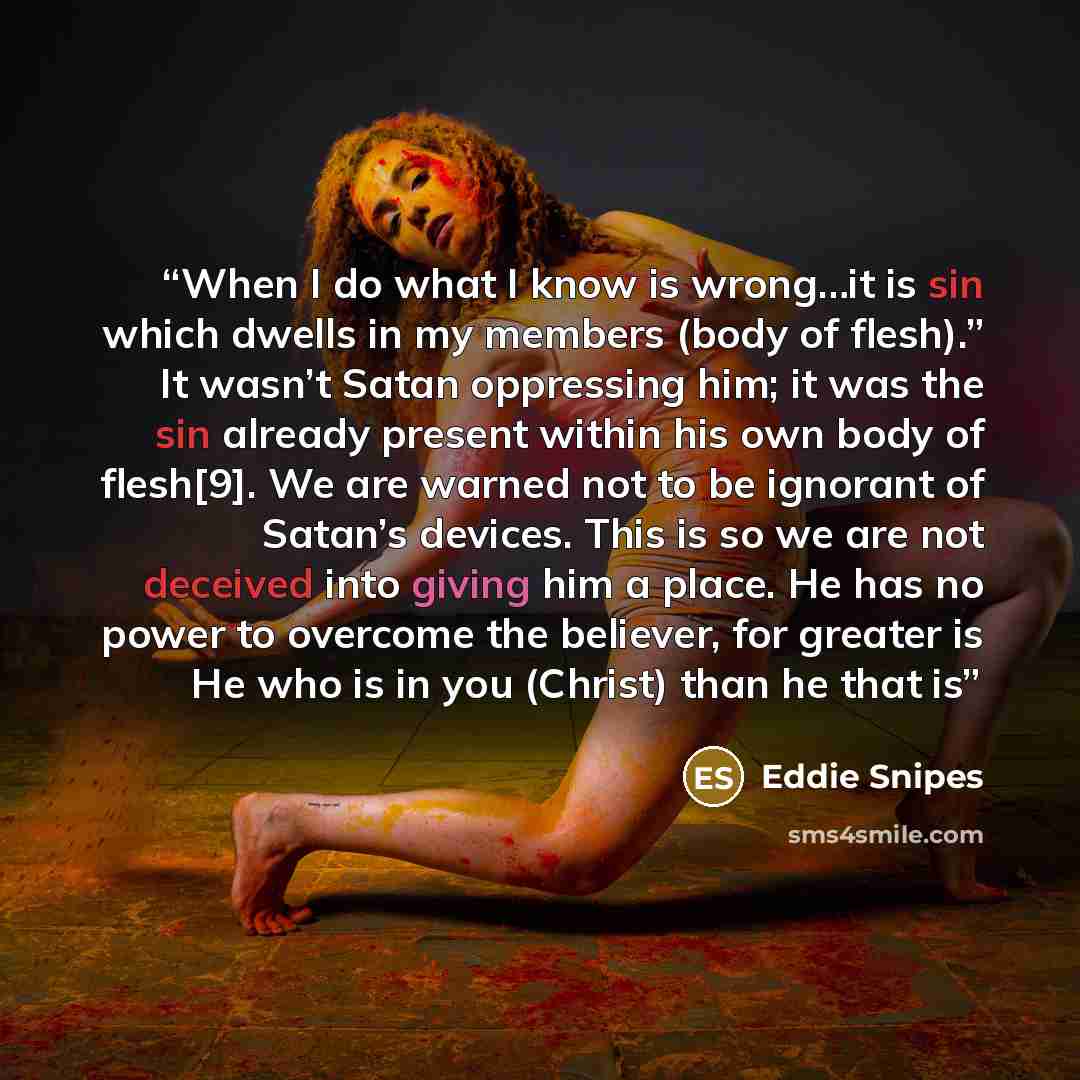“When I do what I know is wrong…it is sin which dwells in my members (body of flesh).” It wasn’t Satan oppressing him; it was the sin already present within his own body of flesh[9]. We are warned not to be ignorant of Satan’s devices. This is so we are not deceived into giving him a place. He has…” quote by Eddie Snipes