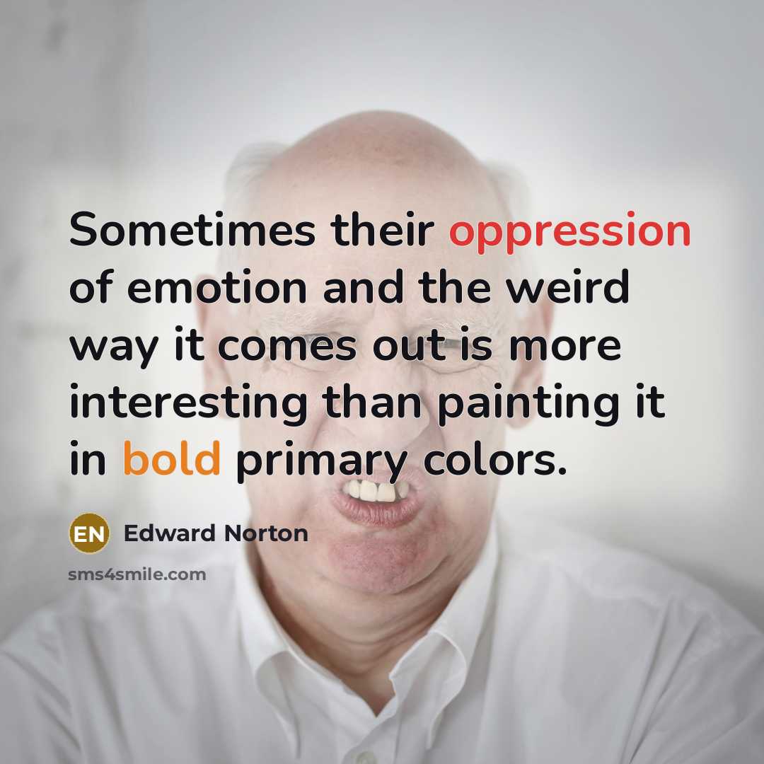 “Sometimes their oppression of emotion and the weird way it comes out is more interesting than painting it in bold primary colors.” quote by Edward Norton