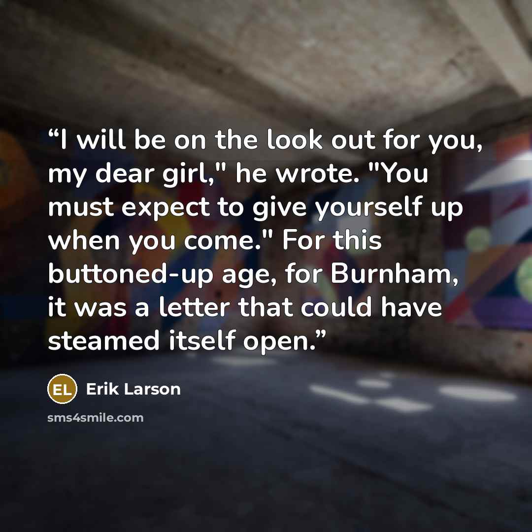 “I will be on the look out for you, my dear girl," he wrote. "You must expect to give yourself up when you come." For this buttoned-up age, for Burnham, it was a letter that could have steamed itself open.” quote by Erik Larson