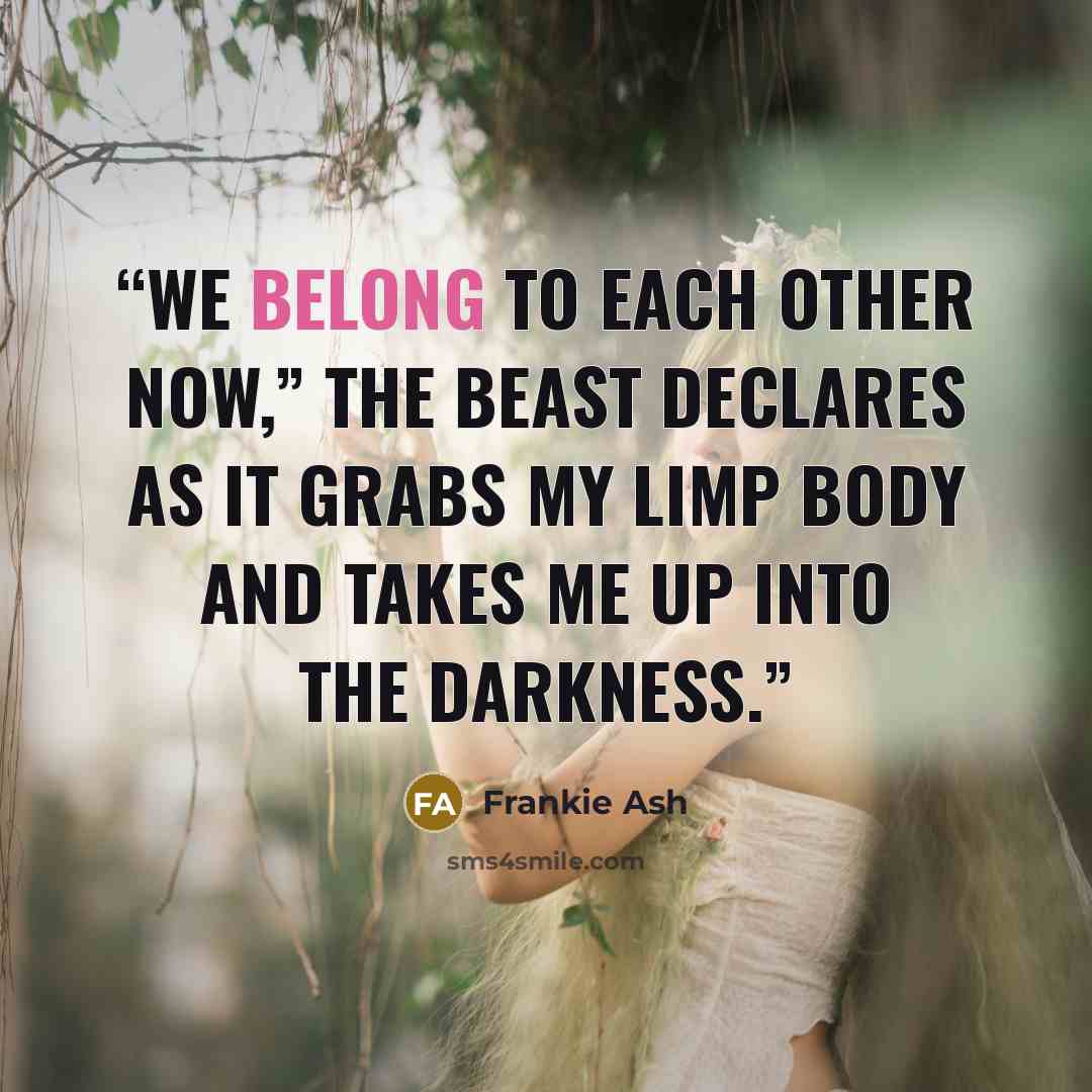 “We belong to each other now,” the beast declares as it grabs my limp body and takes me up into the darkness.” quote by Frankie Ash