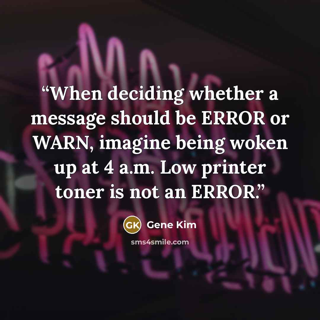 “When deciding whether a message should be ERROR or WARN, imagine being woken up at 4 a.m. Low printer toner is not an ERROR.” quote by Gene Kim
