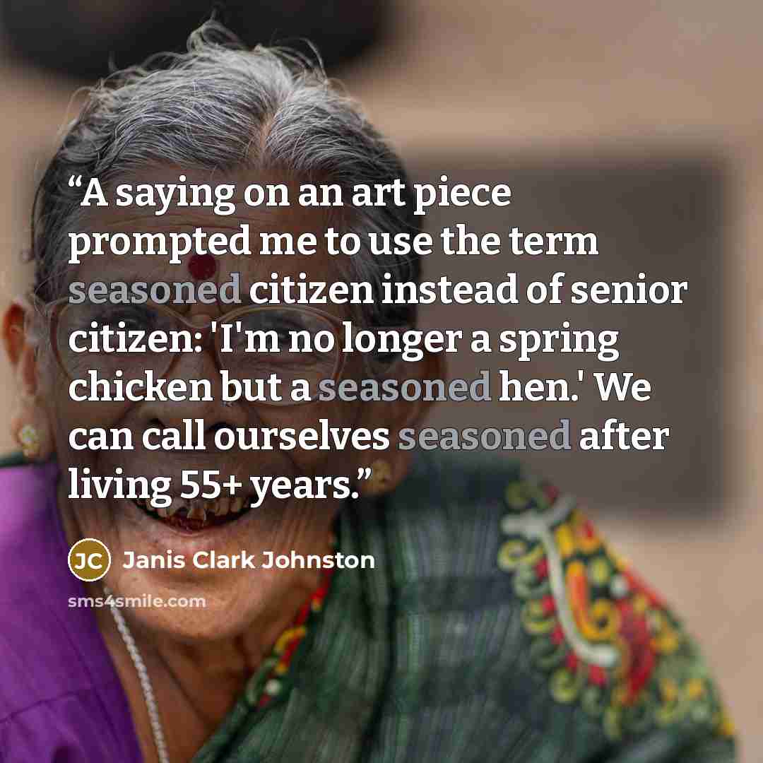 “A saying on an art piece prompted me to use the term seasoned citizen instead of senior citizen: 'I'm no longer a spring chicken but a seasoned hen.' We can call ourselves seasoned after living 55+ years.” quote by Janis Clark Johnston