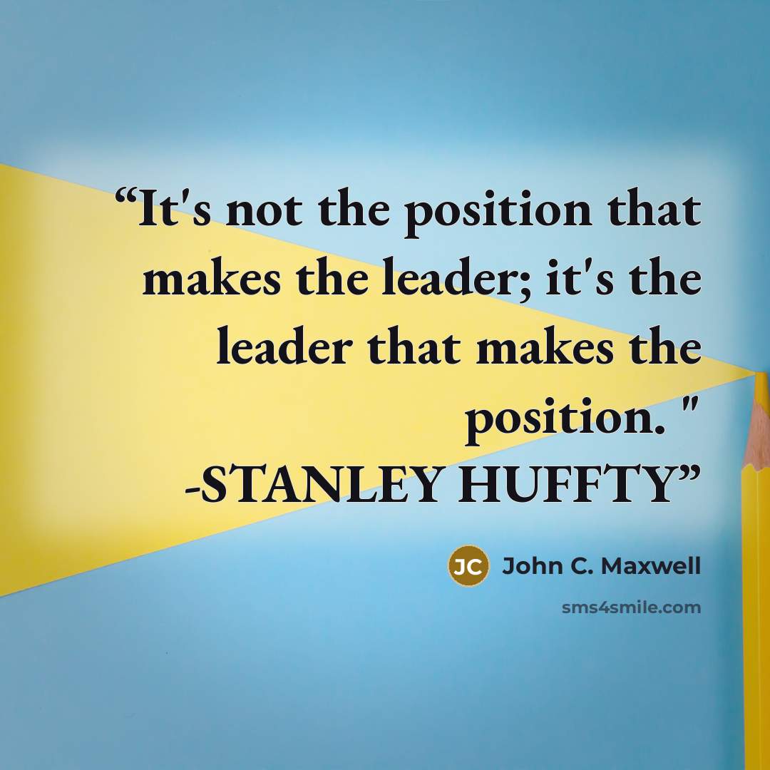 “It's not the position that makes the leader; it's the leader that makes the position. " -STANLEY HUFFTY” quote by John C. Maxwell