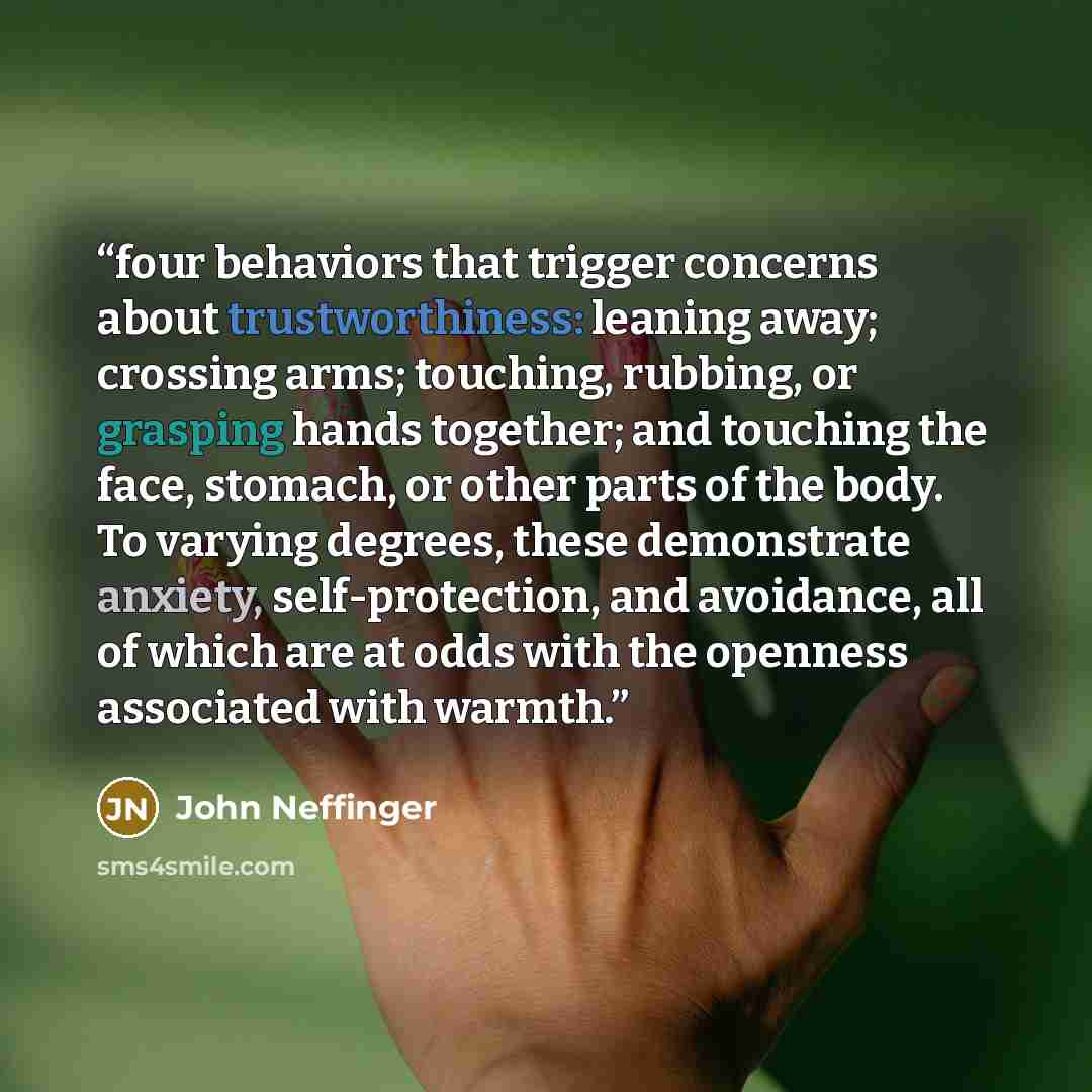 “four behaviors that trigger concerns about trustworthiness: leaning away; crossing arms; touching, rubbing, or grasping hands together; and touching the face, stomach, or other parts of the body. To varying degrees, these demonstrate anxiety, self-protection, and avoidance, all of which are at…” quote by John Neffinger