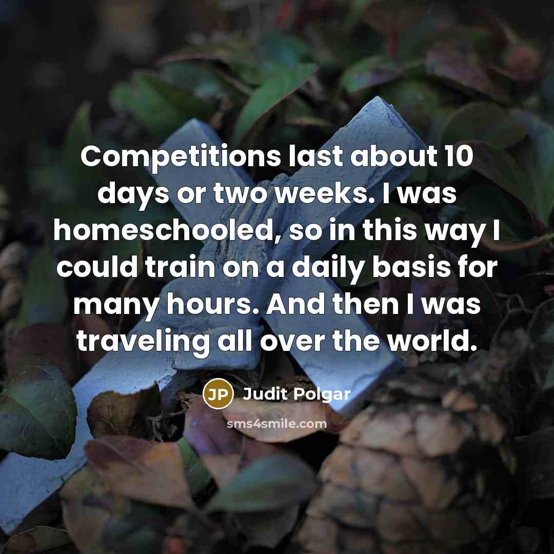 “Competitions last about 10 days or two weeks. I was homeschooled, so in this way I could train on a daily basis for many hours. And then I was traveling all over the world.” quote by Judit Polgar