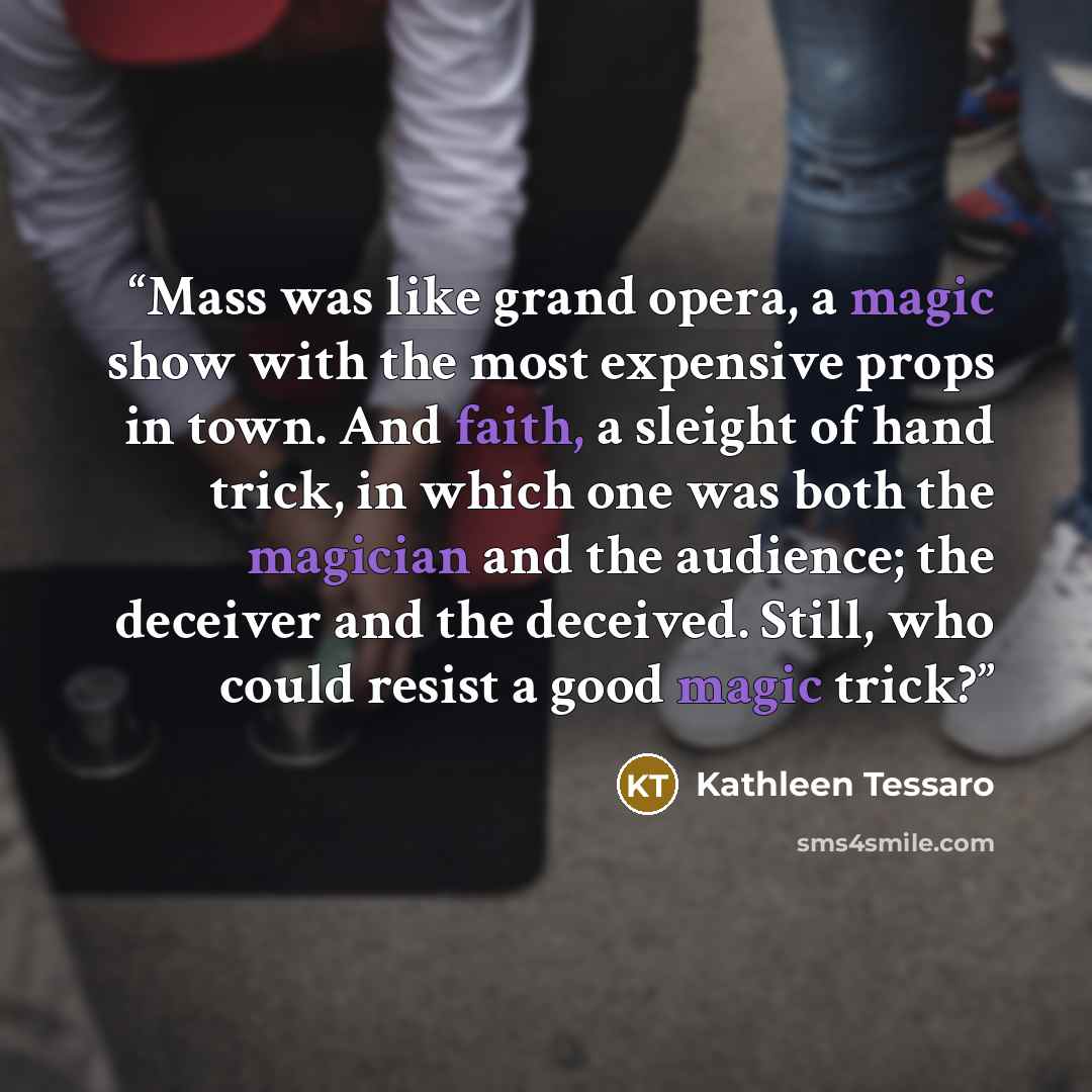 “Mass was like grand opera, a magic show with the most expensive props in town. And faith, a sleight of hand trick, in which one was both the magician and the audience; the deceiver and the deceived. Still, who could resist a good magic trick?” quote by Kathleen Tessaro