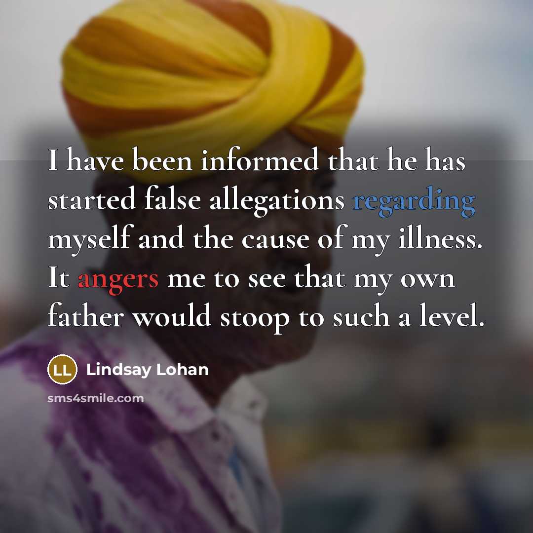“I have been informed that he has started false allegations regarding myself and the cause of my illness. It angers me to see that my own father would stoop to such a level.” quote by Lindsay Lohan