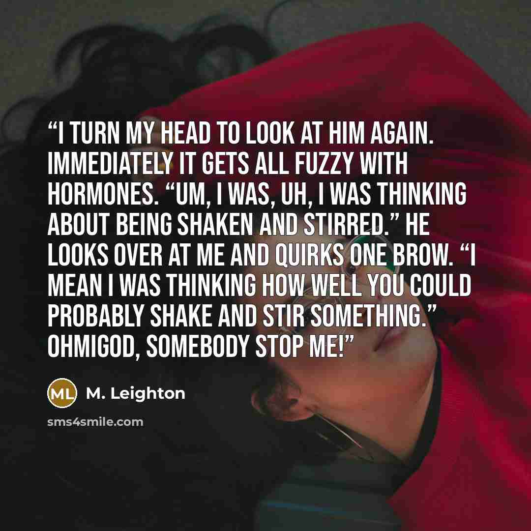 “I turn my head to look at him again. Immediately it gets all fuzzy with hormones. “Um, I was, uh, I was thinking about being shaken and stirred.” He looks over at me and quirks one brow. “I mean I was thinking how well you could probably shake and stir something.” Ohmigod, somebody stop me!” quote by M. Leighton