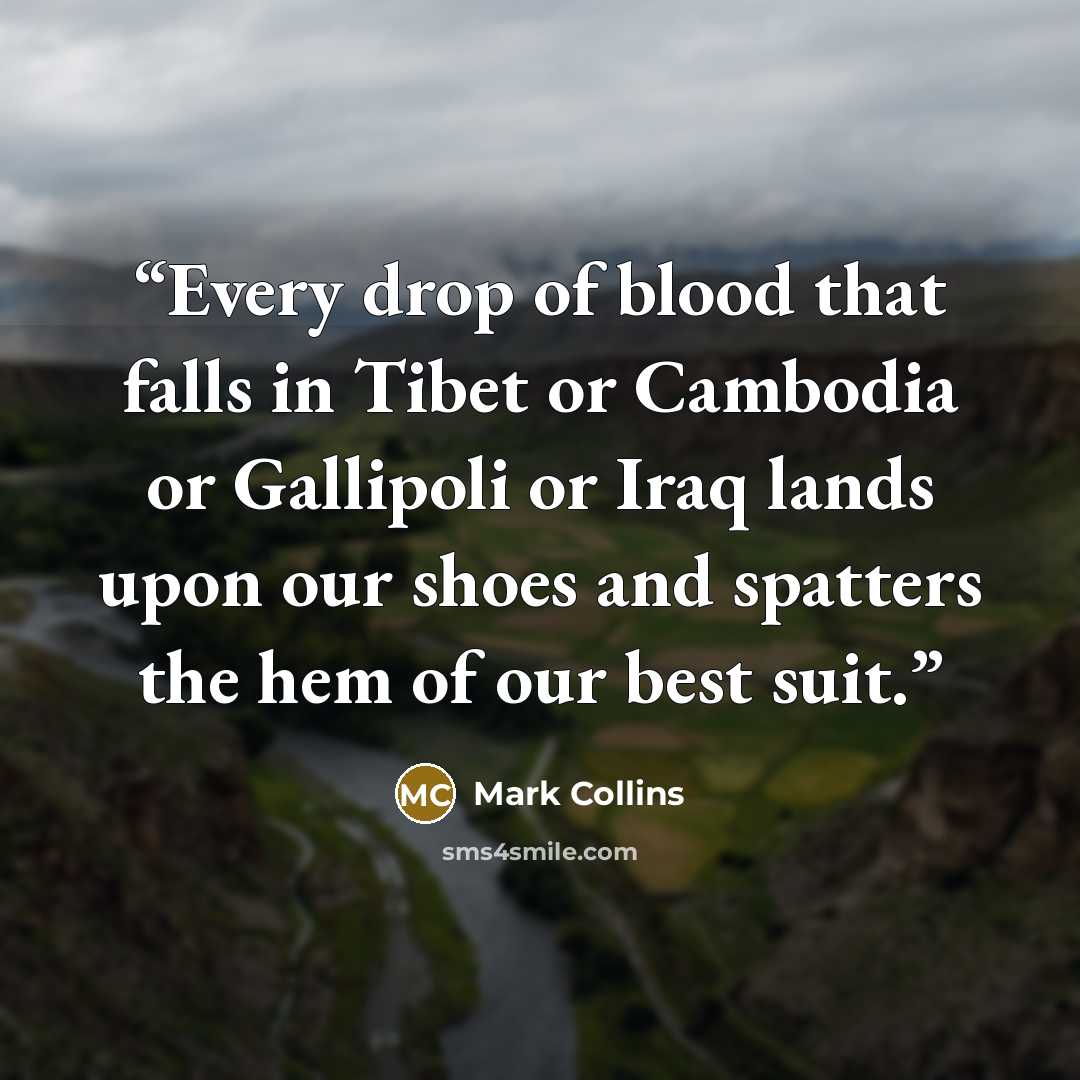 “Every drop of blood that falls in Tibet or Cambodia or Gallipoli or Iraq lands upon our shoes and spatters the hem of our best suit.” quote by Mark Collins