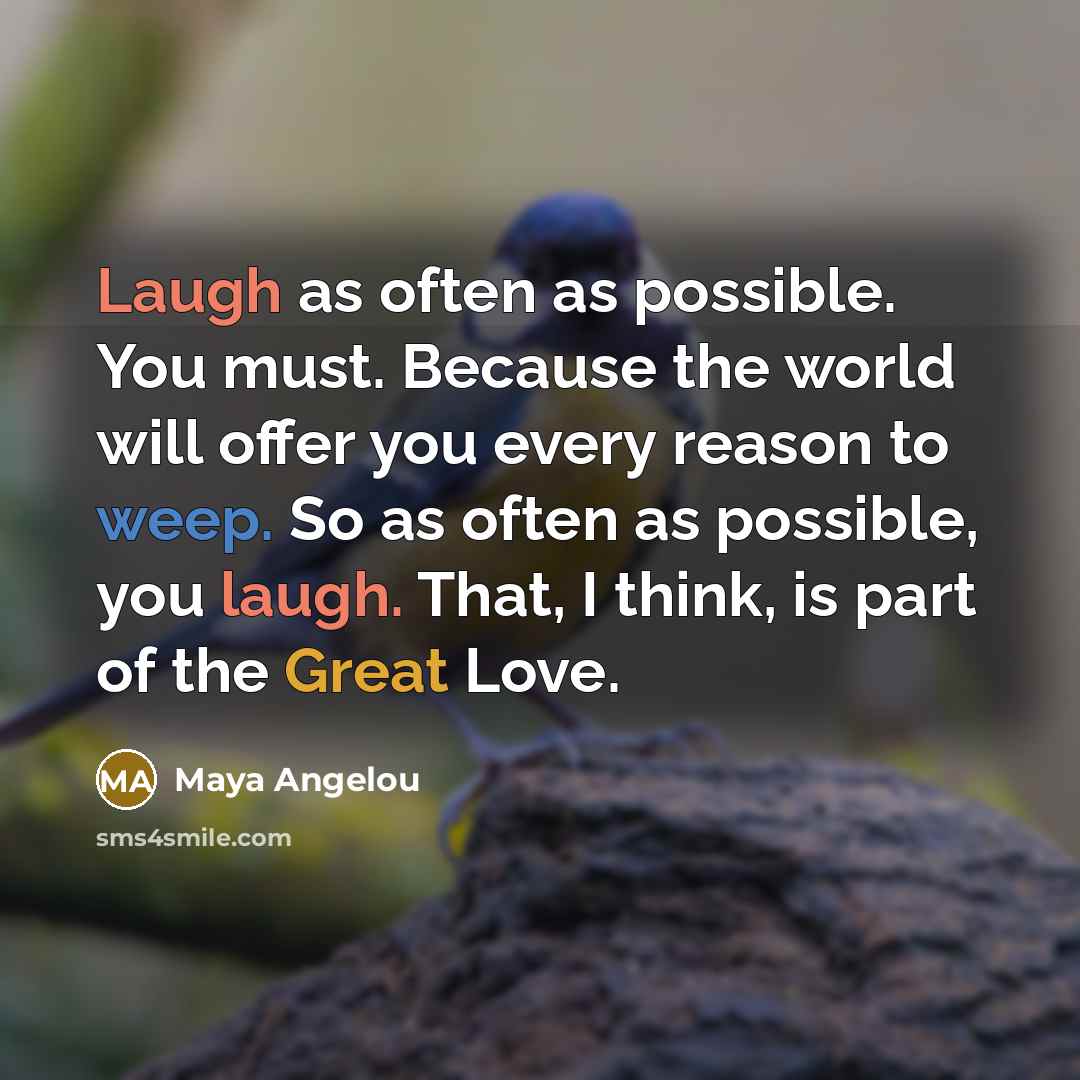 “Laugh as often as possible. You must. Because the world will offer you every reason to weep. So as often as possible, you laugh. That, I think, is part of the Great Love.” quote by Maya Angelou