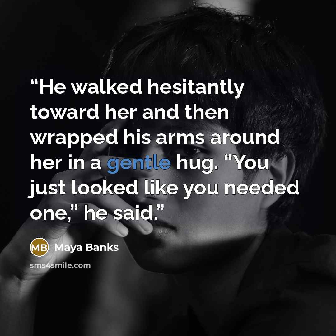 “He walked hesitantly toward her and then wrapped his arms around her in a gentle hug. “You just looked like you needed one,” he said.” quote by Maya Banks
