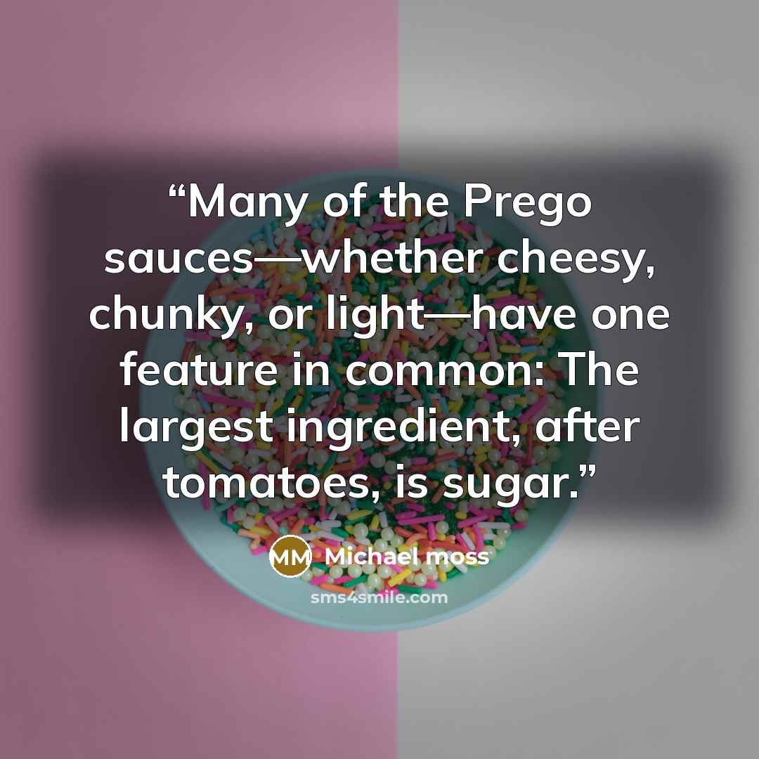 “Many of the Prego sauces—whether cheesy, chunky, or light—have one feature in common: The largest ingredient, after tomatoes, is sugar.” quote by Michael Moss