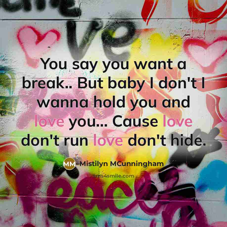 “You say you want a break.. But baby I don't I wanna hold you and love you... Cause love don't run love don't hide.” quote by Mistilyn MCunningham