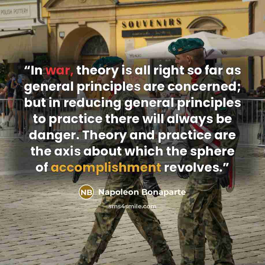 “In war, theory is all right so far as general principles are concerned; but in reducing general principles to practice there will always be danger. Theory and practice are the axis about which the sphere of accomplishment revolves.” quote by Napoleon Bonaparte