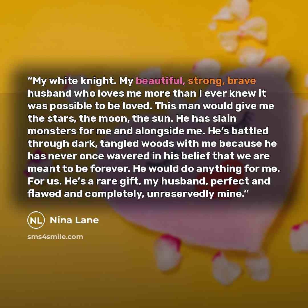 “My white knight. My beautiful, strong, brave husband who loves me more than I ever knew it was possible to be loved. This man would give me the stars, the moon, the sun. He has slain monsters for me and alongside me. He’s battled through dark, tangled woods with me because he has never once…” quote by Nina Lane