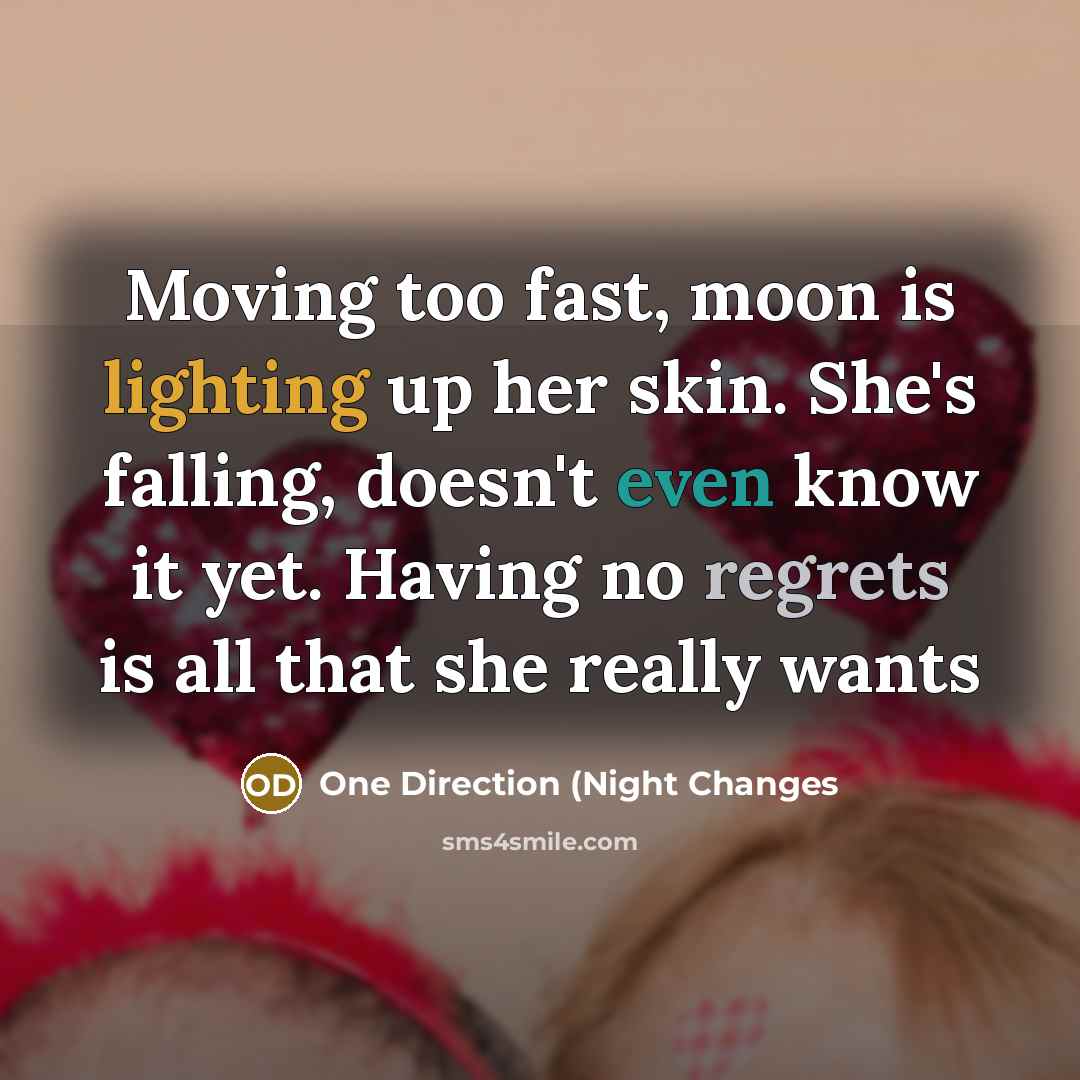 “Moving too fast, moon is lighting up her skin. She's falling, doesn't even know it yet. Having no regrets is all that she really wants” quote by One Direction (Night Changes