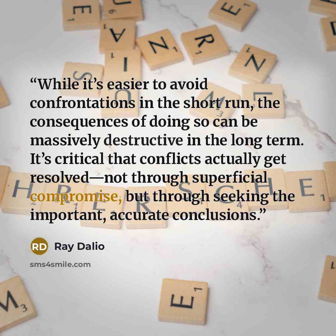 “While it’s easier to avoid confrontations in the short run, the consequences of doing so can be massively destructive in the long term. It’s critical that conflicts actually get resolved—not through superficial compromise, but through seeking the important, accurate conclusions.” quote by Ray Dalio