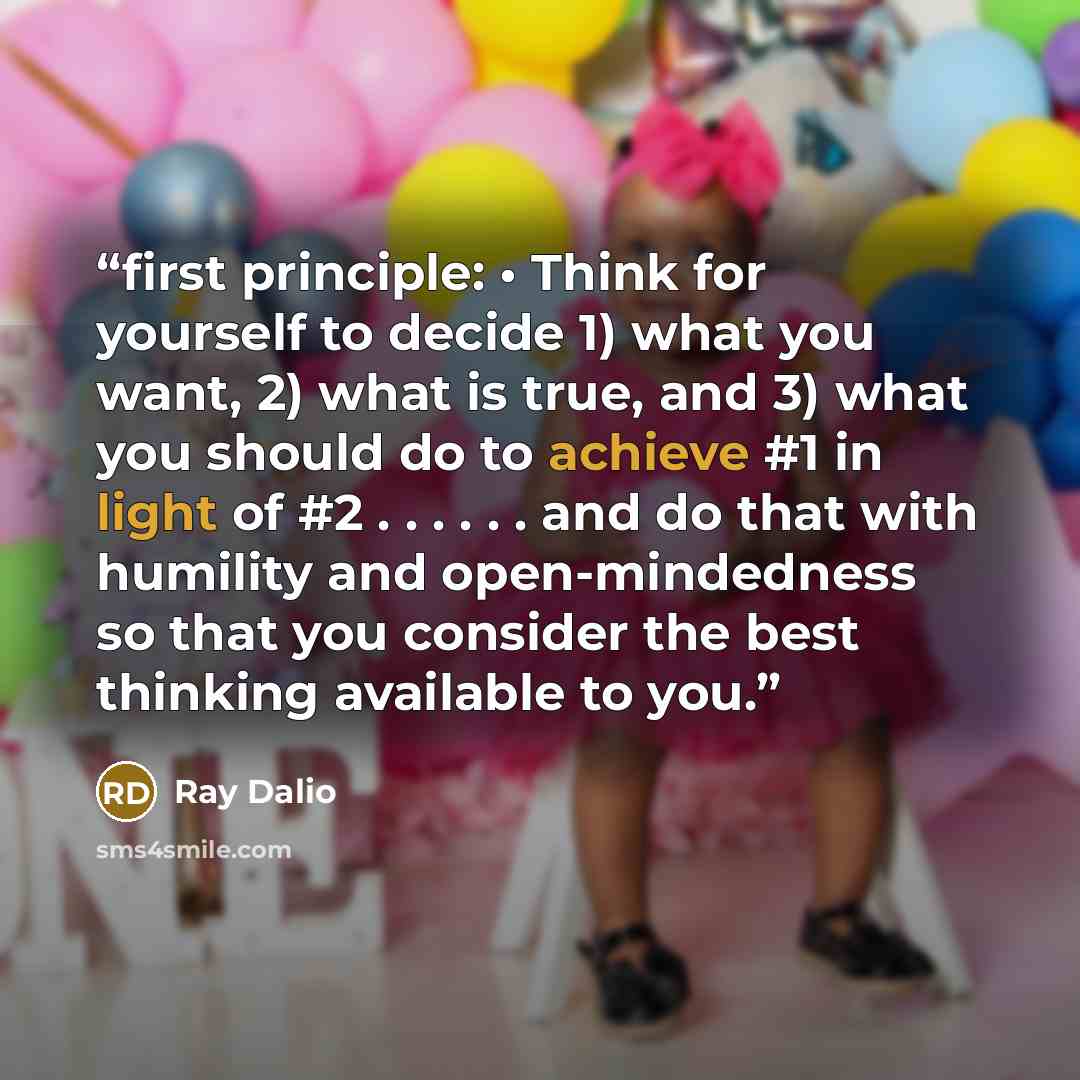 “first principle: • Think for yourself to decide 1) what you want, 2) what is true, and 3) what you should do to achieve #1 in light of #2 . . . . . . and do that with humility and open-mindedness so that you consider the best thinking available to you.” quote by Ray Dalio