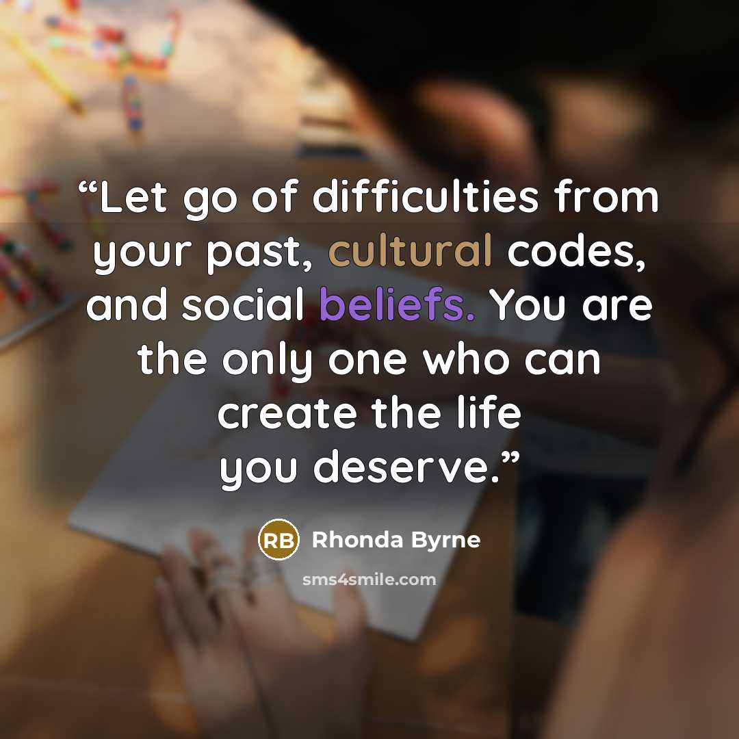 “Let go of difficulties from your past, cultural codes, and social beliefs. You are the only one who can create the life you deserve.” quote by Rhonda Byrne