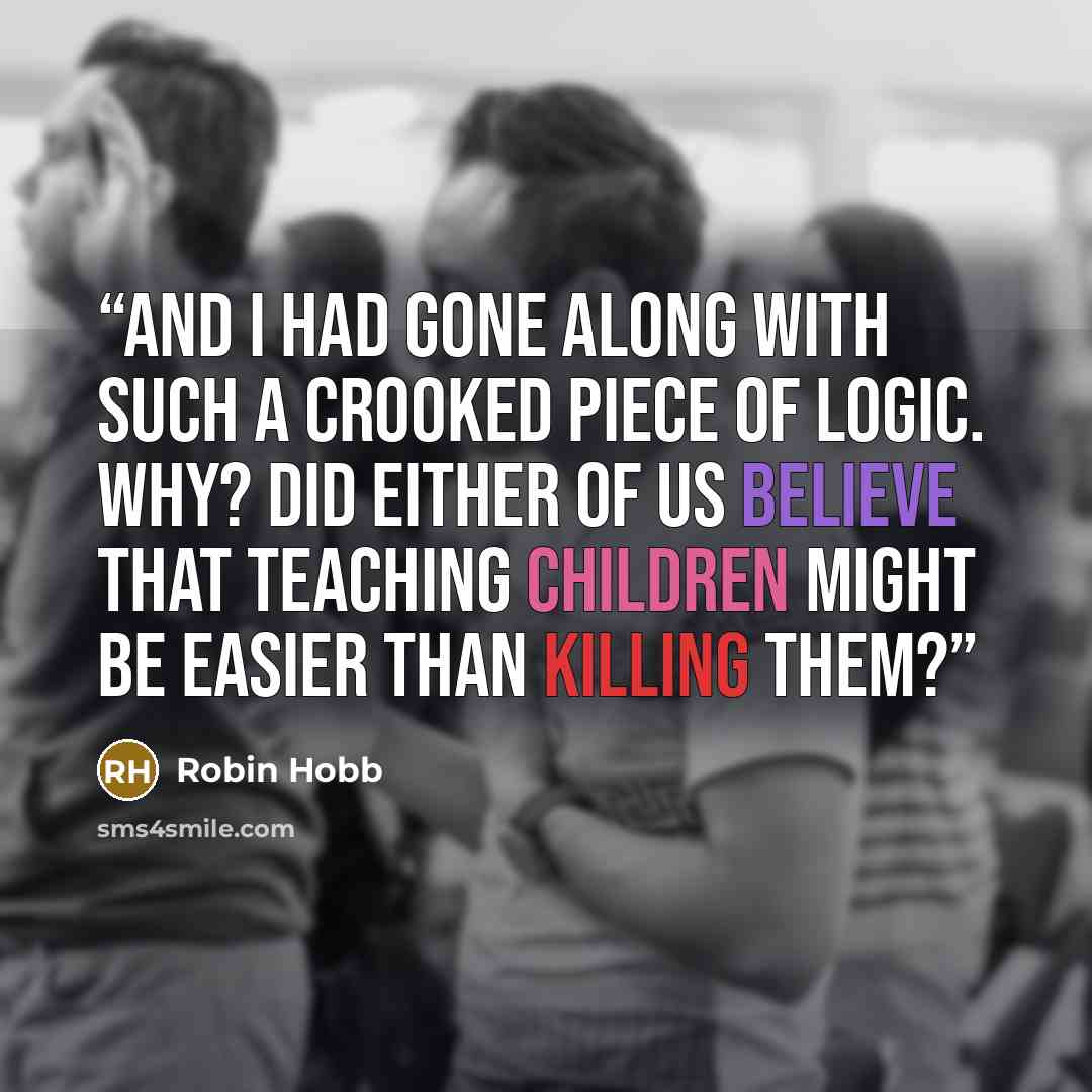 “And I had gone along with such a crooked piece of logic. Why? Did either of us believe that teaching children might be easier than killing them?” quote by Robin Hobb