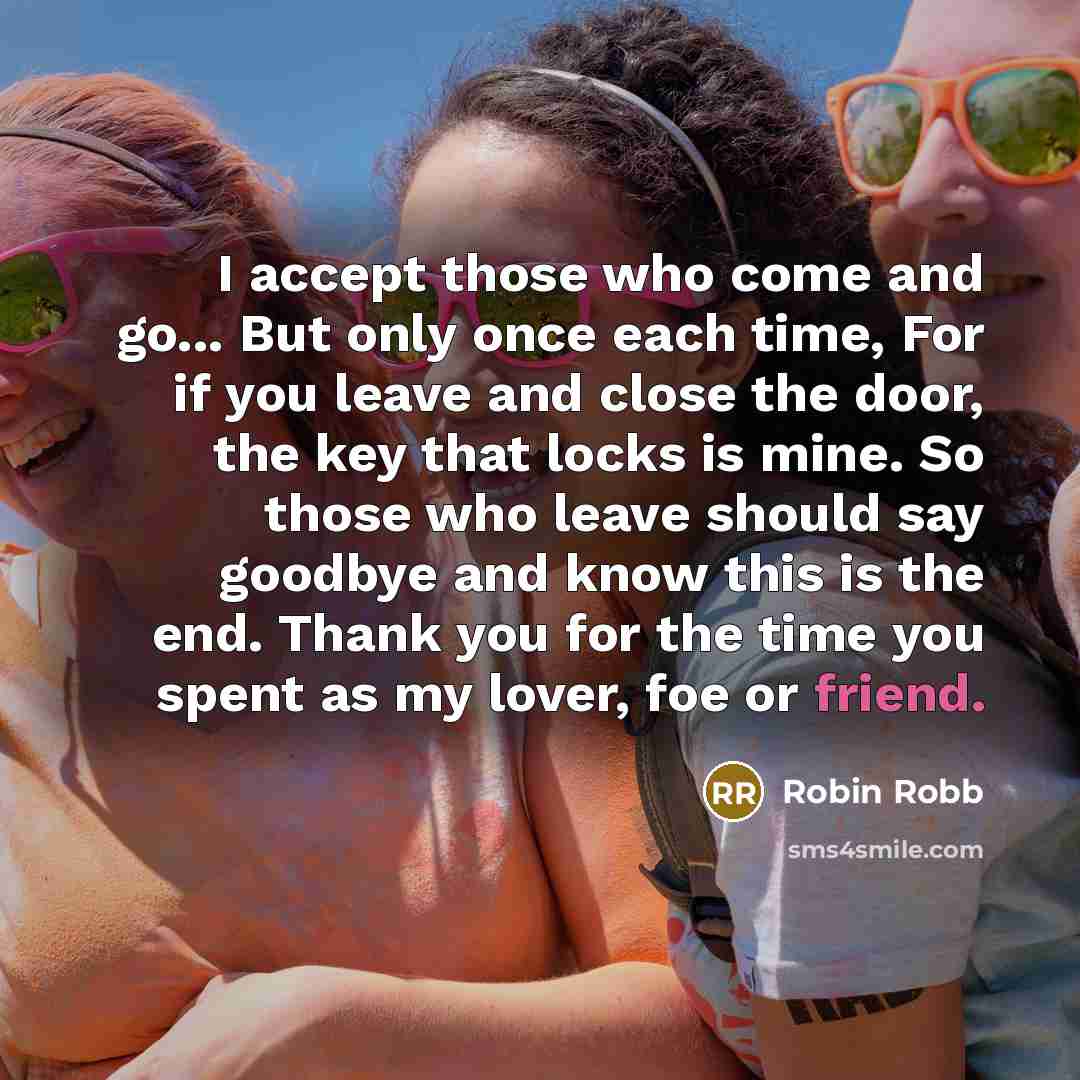 “I accept those who come and go... But only once each time, For if you leave and close the door, the key that locks is mine. So those who leave should say goodbye and know this is the end. Thank you for the time you spent as my lover, foe or friend.” quote by Robin Robb