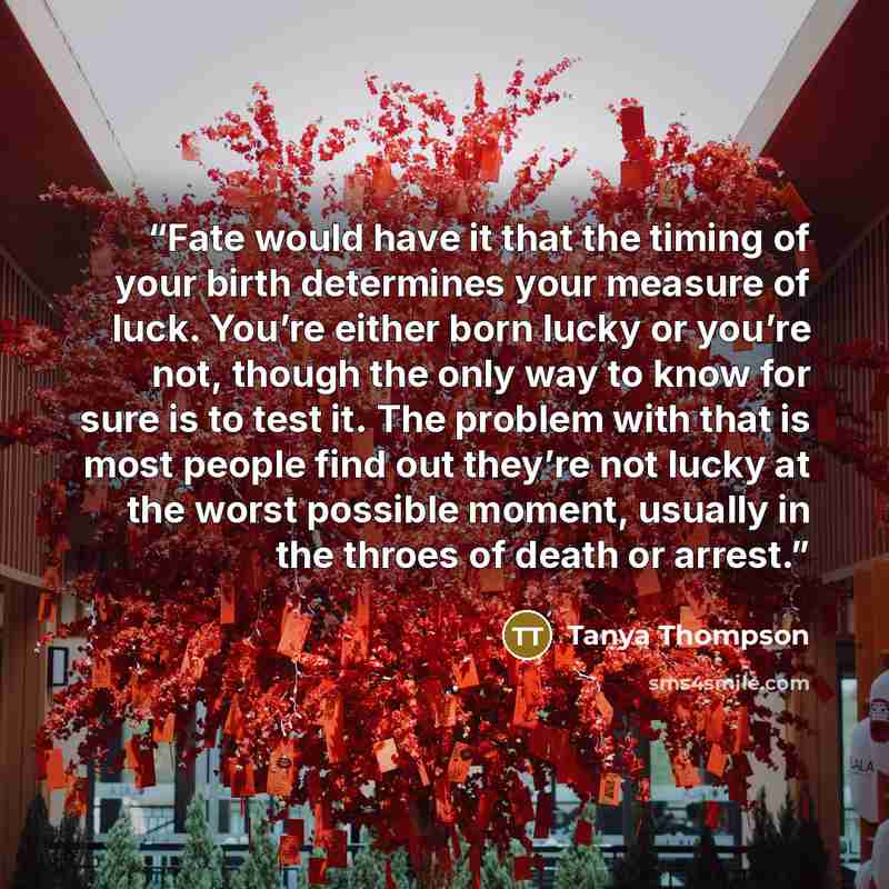 “Fate would have it that the timing of your birth determines your measure of luck. You’re either born lucky or you’re not, though the only way to know for sure is to test it. The problem with that is most people find out they’re not lucky at the worst possible moment, usually in the throes of death…” quote by Tanya Thompson