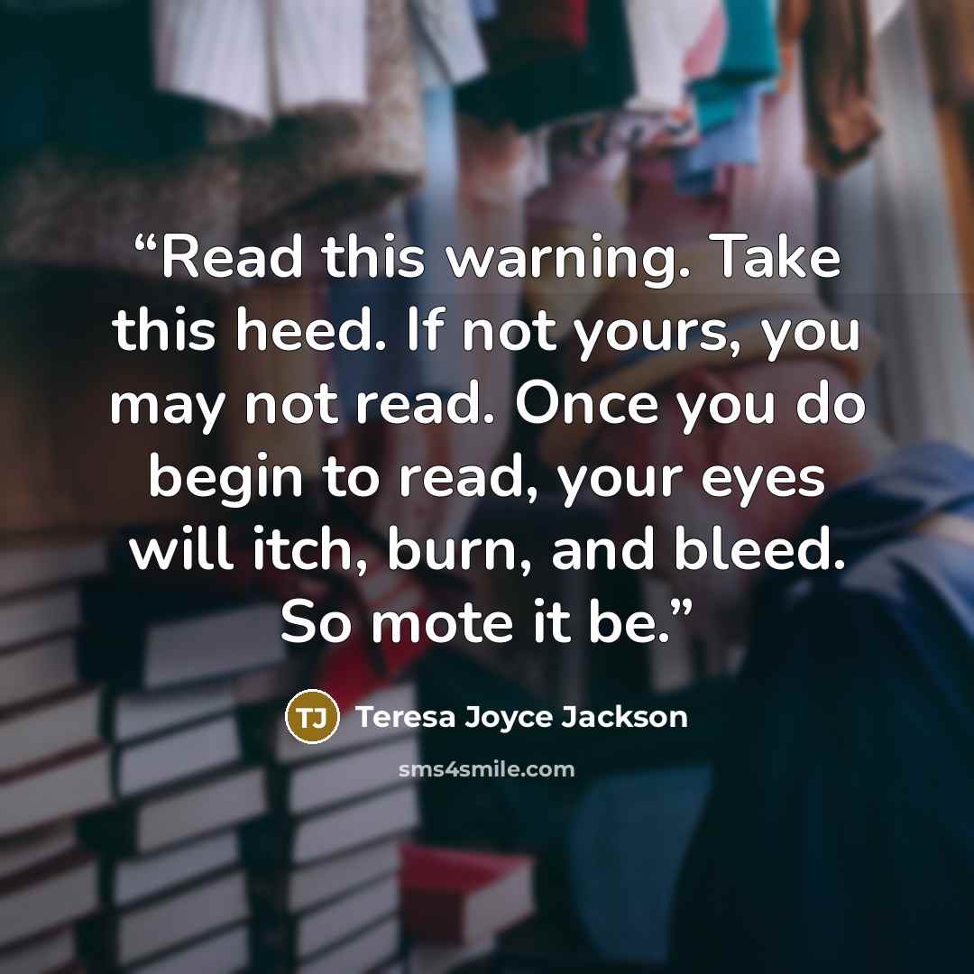 “Read this warning. Take this heed. If not yours, you may not read. Once you do begin to read, your eyes will itch, burn, and bleed. So mote it be.” quote by Teresa Joyce Jackson
