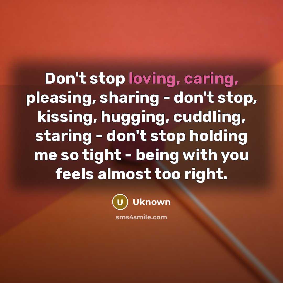 “Don't stop loving, caring, pleasing, sharing - don't stop, kissing, hugging, cuddling, staring - don't stop holding me so tight - being with you feels almost too right.” quote by Uknown