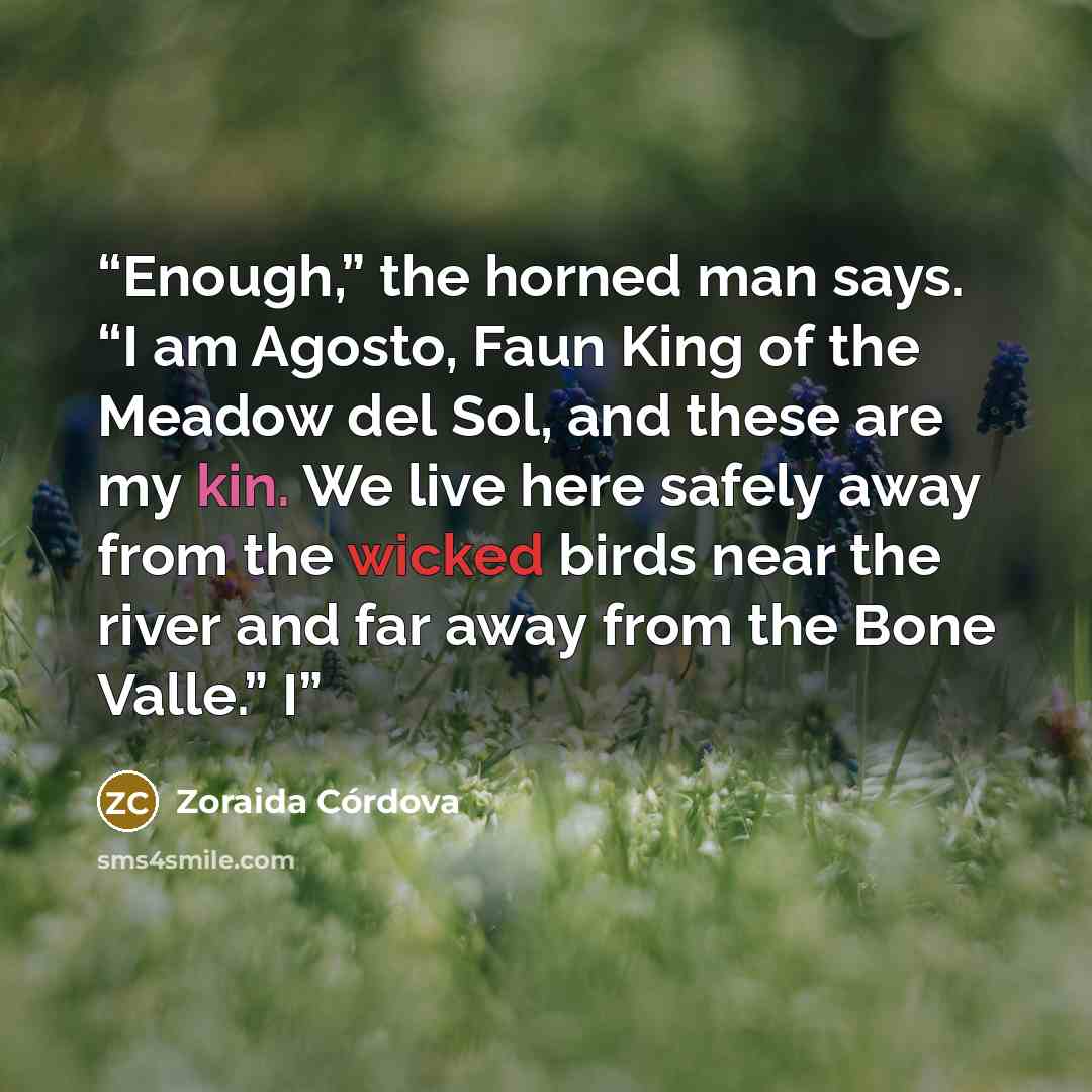 “Enough,” the horned man says. “I am Agosto, Faun King of the Meadow del Sol, and these are my kin. We live here safely away from the wicked birds near the river and far away from the Bone Valle.” I” quote by Zoraida Córdova
