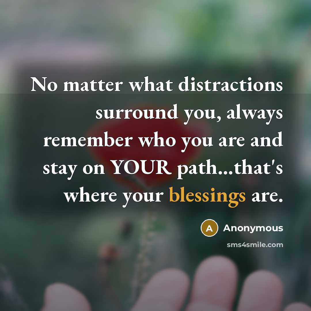 “No matter what distractions surround you, always remember who you are and stay on YOUR path...that's where your blessings are.” quote by Anonymous