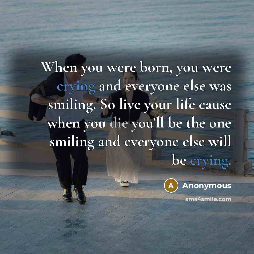 “When you were born, you were crying and everyone else was smiling. So live your life cause when you die you'll be the one smiling and everyone else will be crying.” quote by Anonymous