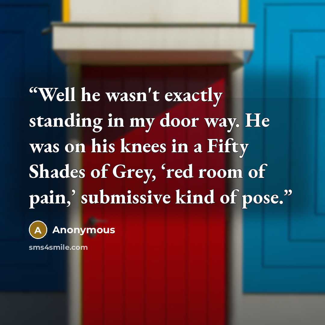 “Well he wasn't exactly standing in my door way. He was on his knees in a Fifty Shades of Grey, ‘red room of pain,’ submissive kind of pose.” quote by Anonymous