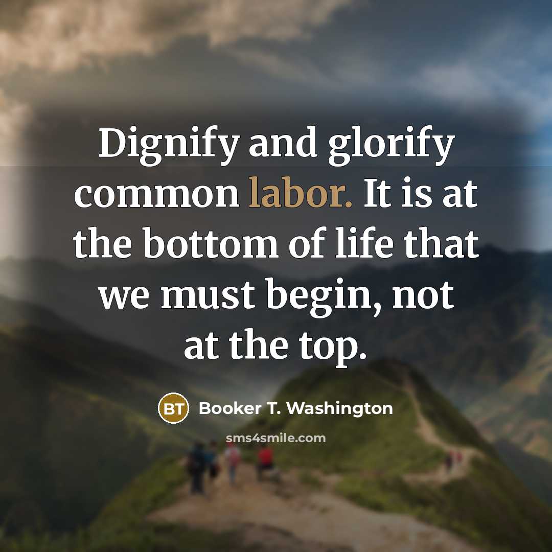 “Dignify and glorify common labor. It is at the bottom of life that we must begin, not at the top.” quote by Booker T. Washington