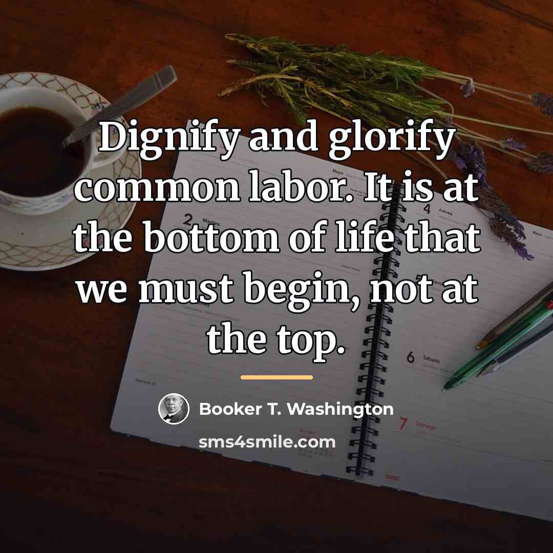 “Dignify and glorify common labor. It is at the bottom…” quote by Booker T. Washington