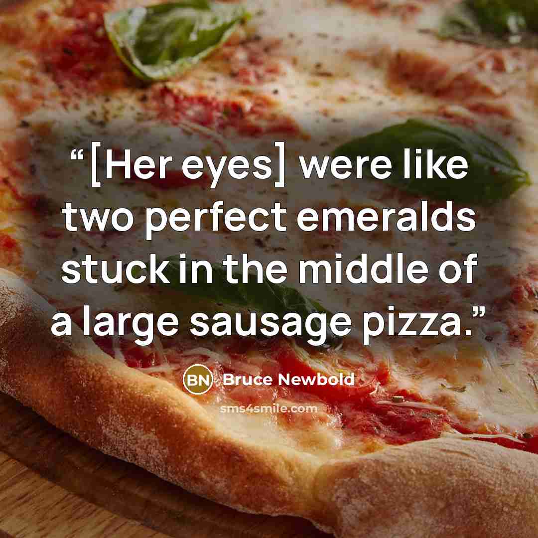 “[Her eyes] were like two perfect emeralds stuck in the middle of a large sausage pizza.” quote by Bruce Newbold