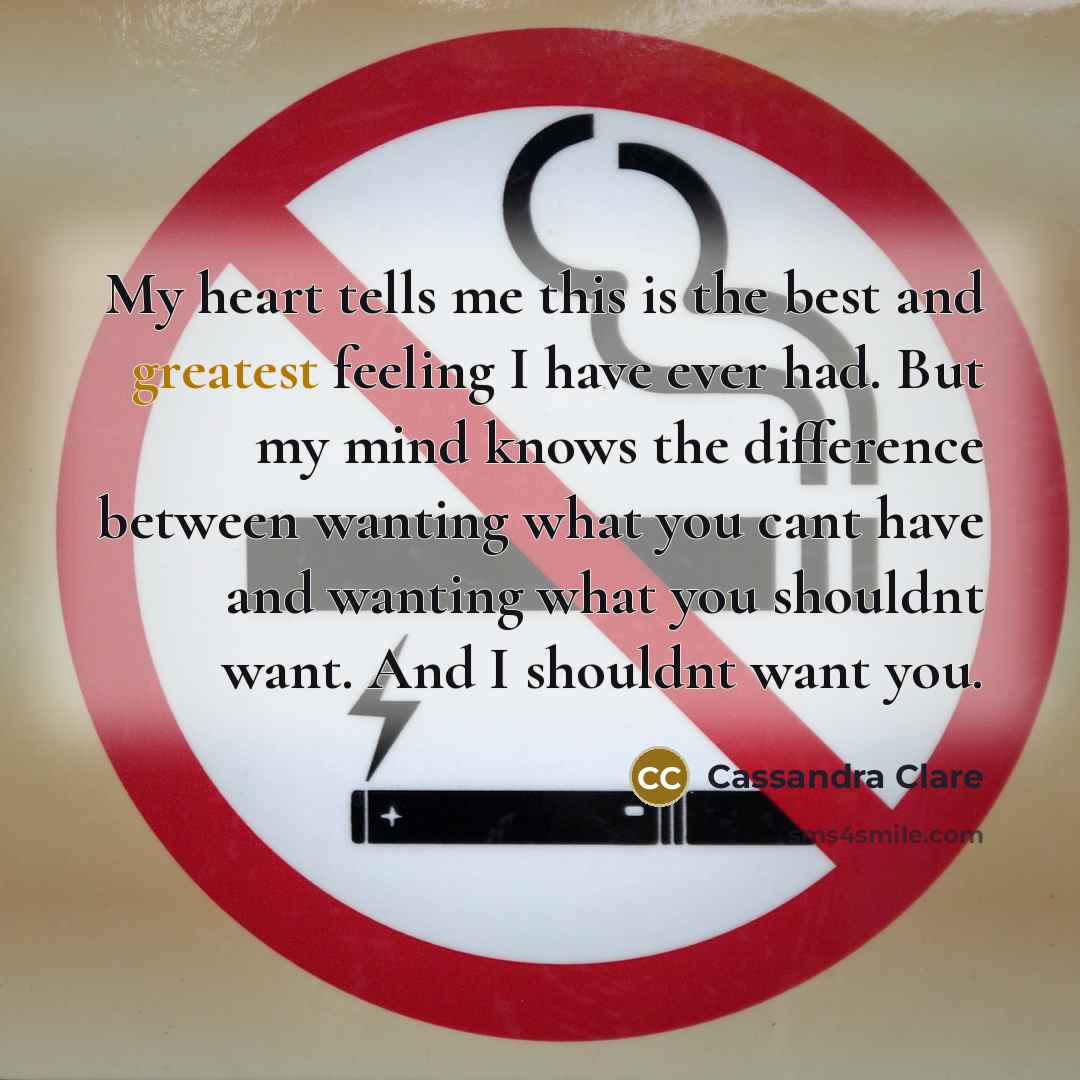 “My heart tells me this is the best and greatest feeling I have ever had. But my mind knows the difference between wanting what you cant have and wanting what you shouldnt want. And I shouldnt want you.” quote by Cassandra Clare