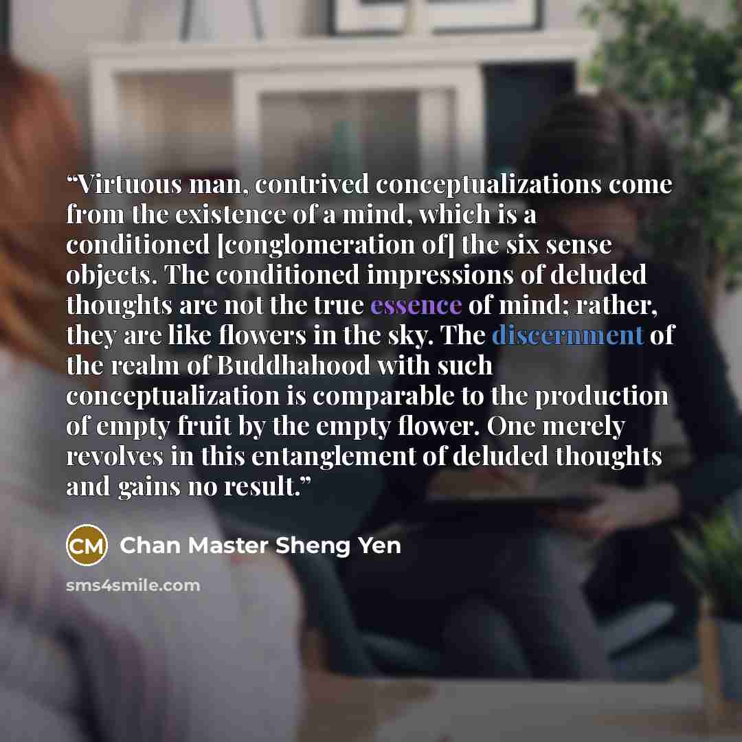 “Virtuous man, contrived conceptualizations come from the existence of a mind, which is a conditioned [conglomeration of] the six sense objects. The conditioned impressions of deluded thoughts are not the true essence of mind; rather, they are like flowers in the sky. The discernment of the realm…” quote by Chan Master Sheng Yen