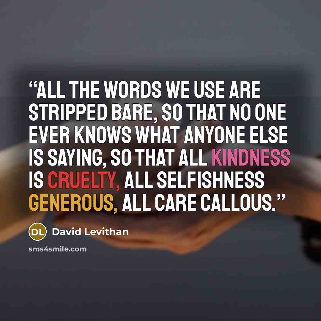 “All the words we use are stripped bare, so that no one ever knows what anyone else is saying, so that all kindness is cruelty, all selfishness generous, all care callous.” quote by David Levithan