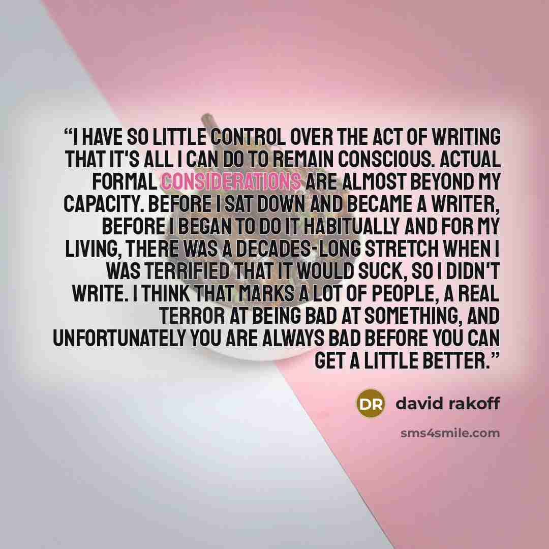 “I have so little control over the act of writing that it's all I can do to remain conscious. Actual formal considerations are almost beyond my capacity. Before I sat down and became a writer, before I began to do it habitually and for my living, there was a decades-long stretch when I was…” quote by David Rakoff