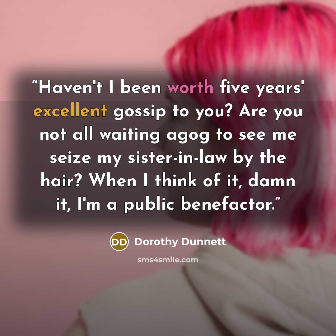 “Haven't I been worth five years' excellent gossip to you? Are you not all waiting agog to see me seize my sister-in-law by the hair? When I think of it, damn it, I'm a public benefactor.” quote by Dorothy Dunnett