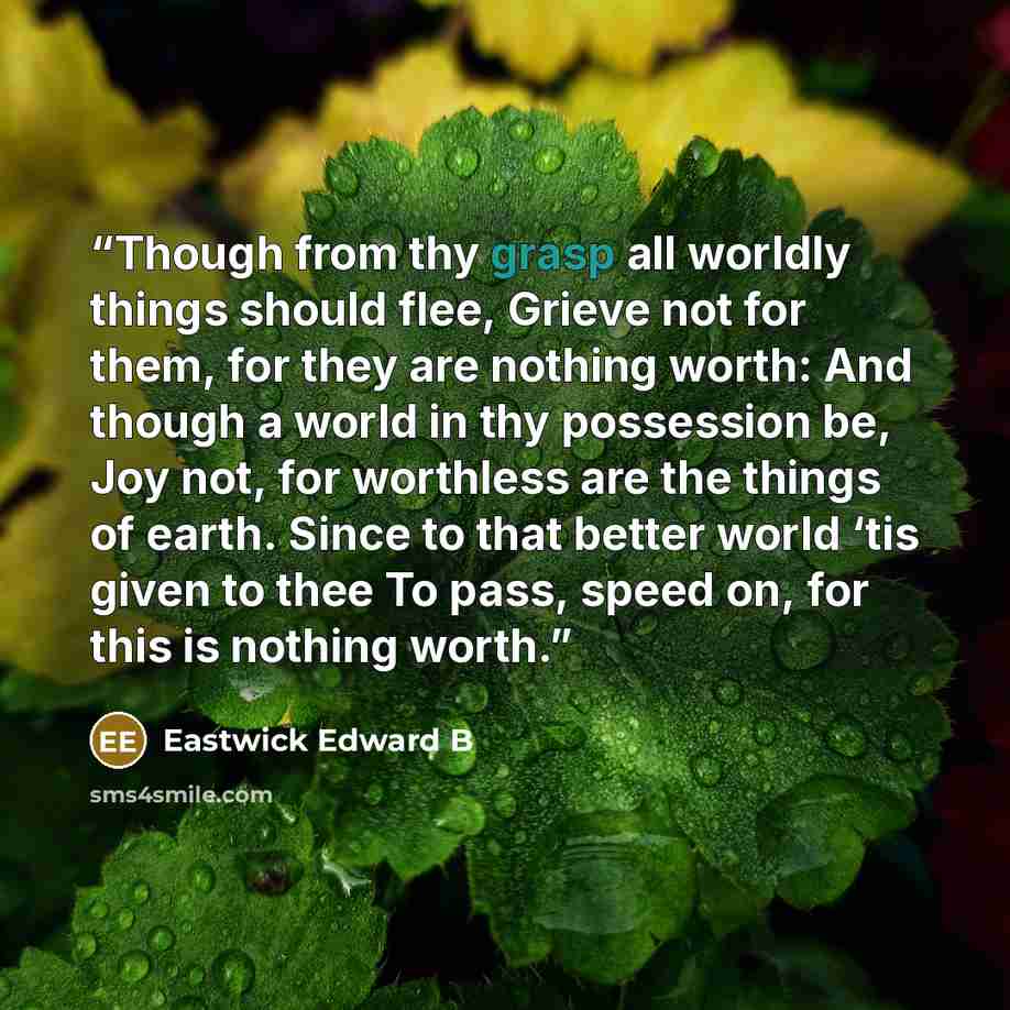 “Though from thy grasp all worldly things should flee, Grieve not for them, for they are nothing worth: And though a world in thy possession be, Joy not, for worthless are the things of earth. Since to that better world ‘tis given to thee To pass, speed on, for this is nothing worth.” quote by Eastwick Edward B