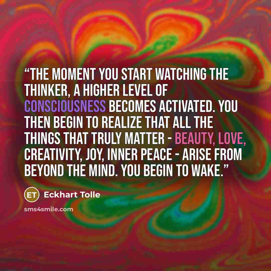 “The moment you start watching the thinker, a higher level of consciousness becomes activated. You then begin to realize that all the things that truly matter - beauty, love, creativity, joy, inner peace - arise from beyond the mind. You begin to wake.” quote by Eckhart Tolle