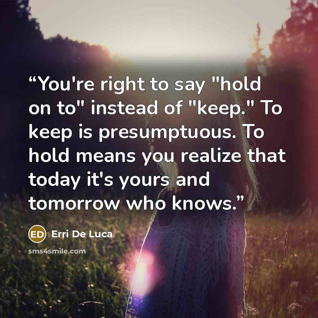 “You're right to say "hold on to" instead of "keep." To keep is presumptuous. To hold means you realize that today it's yours and tomorrow who knows.” quote by Erri De Luca