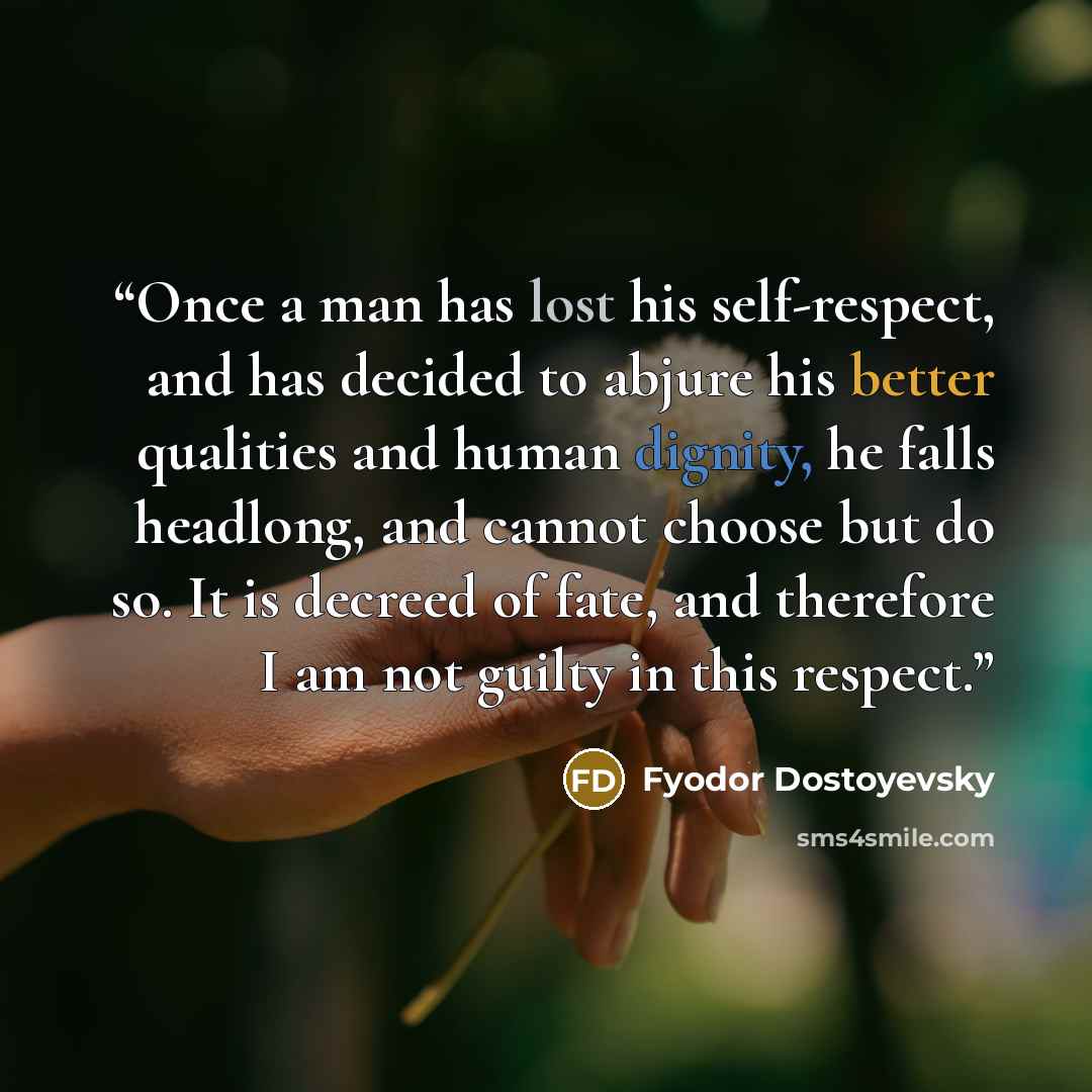 “Once a man has lost his self-respect, and has decided to abjure his better qualities and human dignity, he falls headlong, and cannot choose but do so. It is decreed of fate, and therefore I am not guilty in this respect.” quote by Fyodor Dostoyevsky